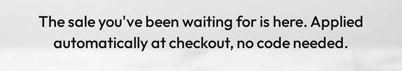 The sale you've been waiting for is here. Applied automatically at checkout, no code needed.
