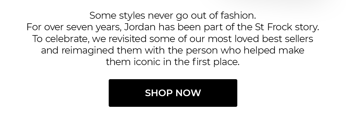 Some styles never go out of fashion.  For over seven years, Jordan has been part of the St Frock story. To celebrate, we revisited some of our most loved best sellers and reimagined them with the person who helped make them iconic in the first place.  SHOP NOW