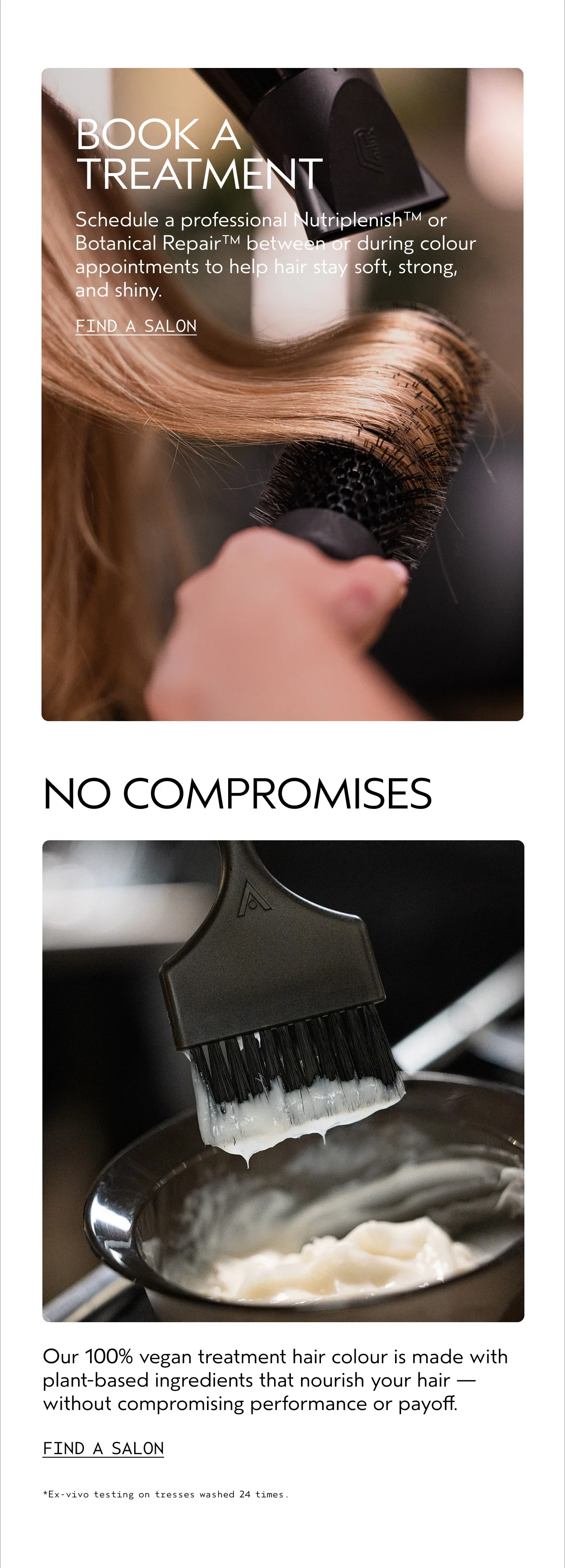 BOOK A TREATMENT | Schedule a professional Nutriplenish™ or Botanical Repair™ between or during color appointments to help hair stay soft, strong, and shiny. | FIND A SALON | NO COMPROMISES | Our 100% vegan treatment hair color is made with plant-based ingredients that nourish your hair — without compromising performance or payoff. | FIND A SALON | *Ex-vivo testing on tresses washed 24 times.