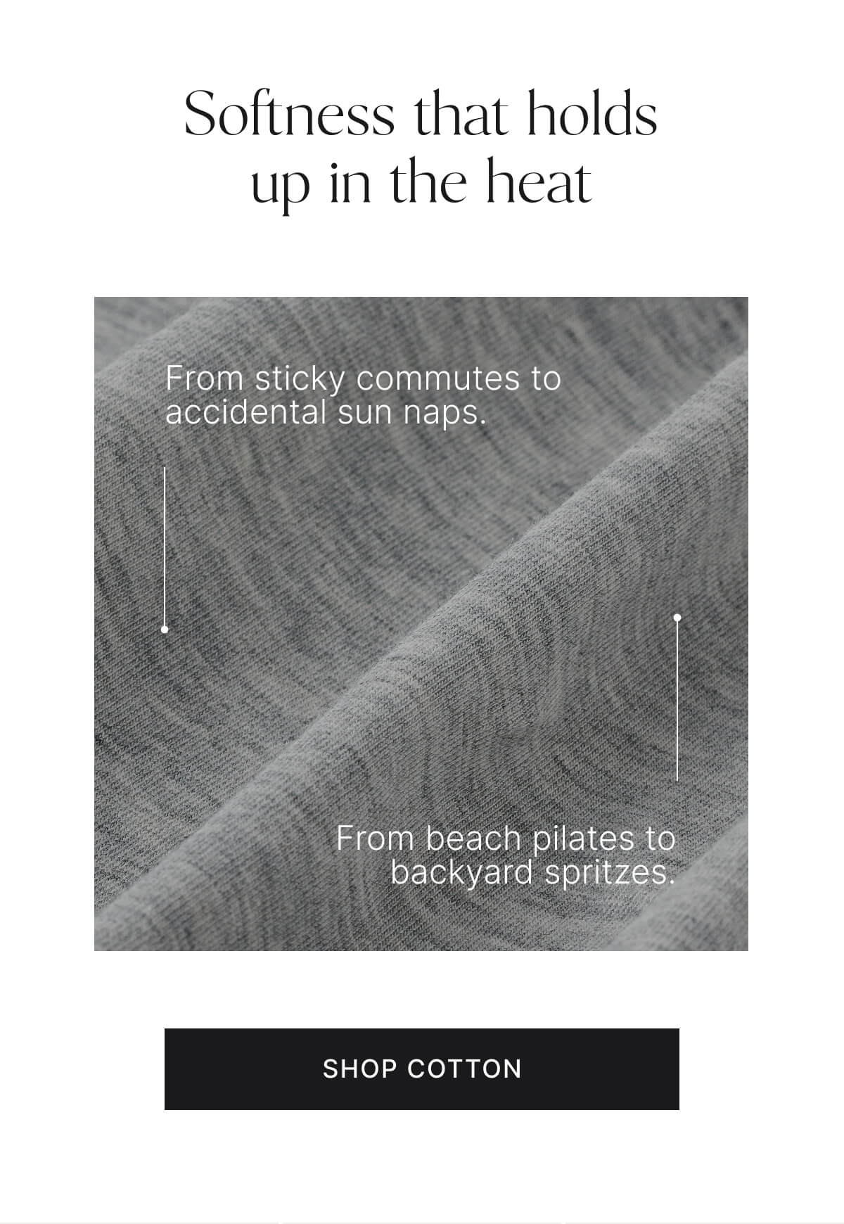 Softness that holds up in the heat. From sticky commutes to accidental sun naps. From beach pilates to backyard spritzes. Shop cotton.