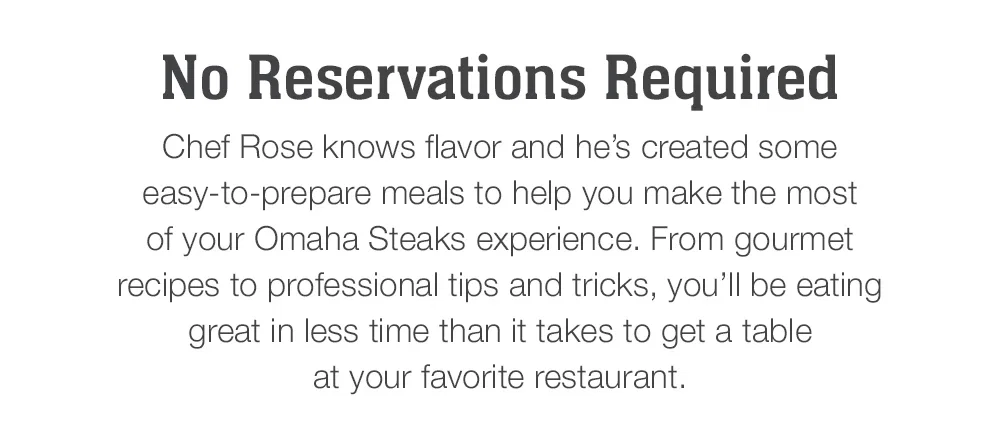 No Reservations Required | Chef Rose knows flavor and he's created some easy-to-prepare meals to help you make the most of your Omaha Steaks experience. From gourmet recipes to professional tips and tricks, you'll be eating great in less time than it takes to get a table at your favorite restaurant.