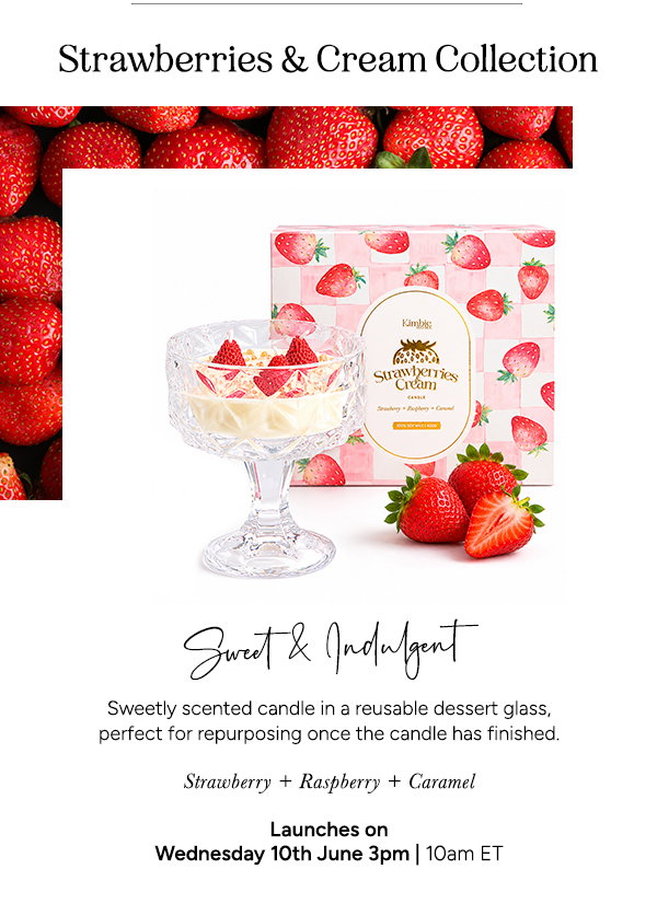 Strawberries & Cream Collection. Sweet & Indulgent. Sweetly scented candle in a reusable dessert glass, perfect for repurposing once the candle is finished. Strawberry + Raspberry + Caramel. Launches on Wednesday 10th June 3pm | 10am ET