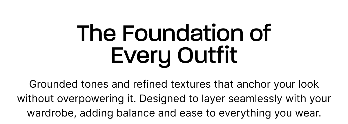 The Foundation of Every Outfit. Grounded tones and refined textures that anchor your look without overpowering it. Designed to layer seamlessly with your wardrobe, adding balance and ease to everything you wear.
