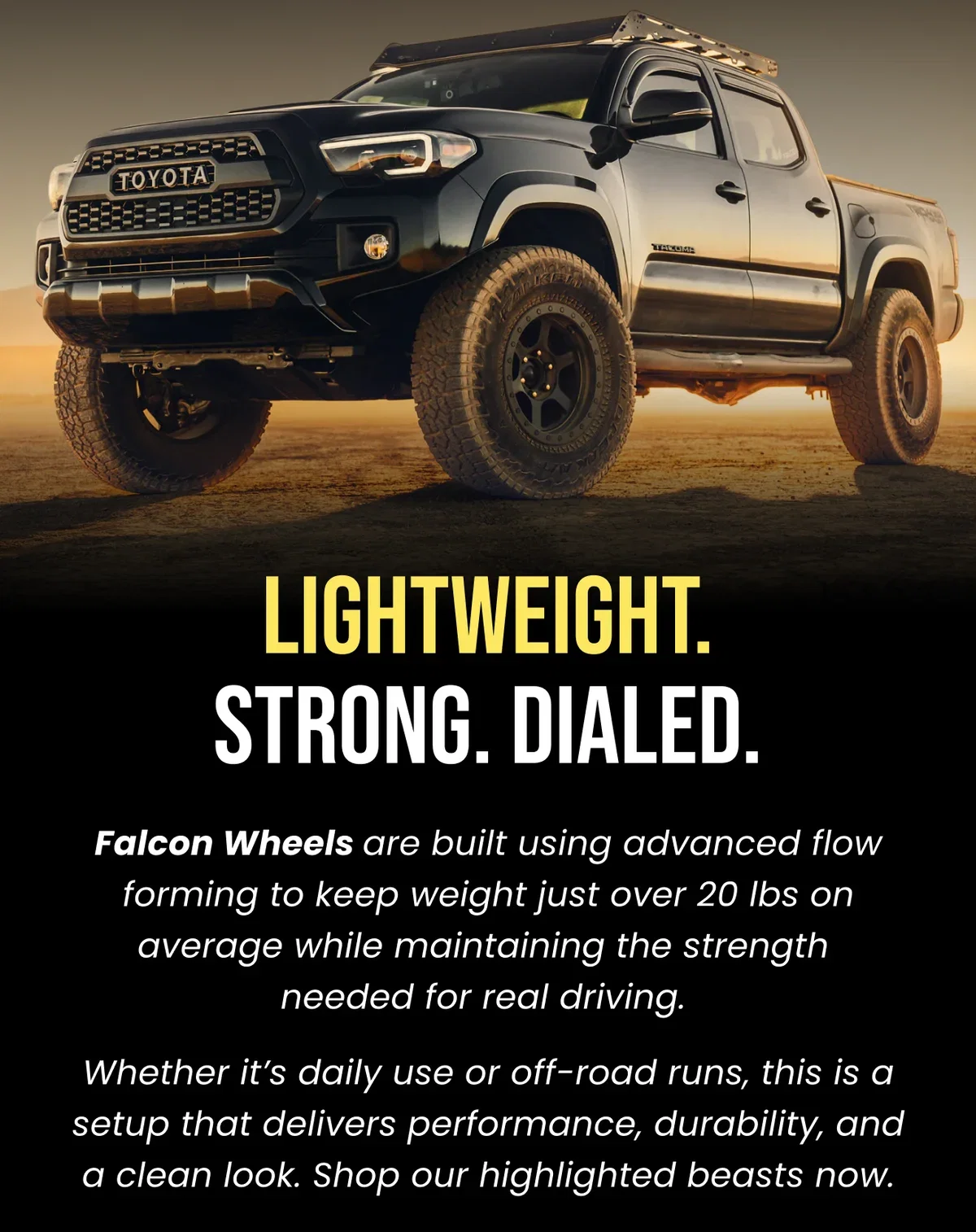 LIGHTWEIGHT. STRONG. DIALED. Falcon Wheels are built using advanced flow forming to keep weight just over 20 lbs on average while maintaining the strength needed for real driving. Whether it's daily use or off-road runs, this is a setup that delivers performance, durability, and a clean look. Shop our highlighted beasts now.
