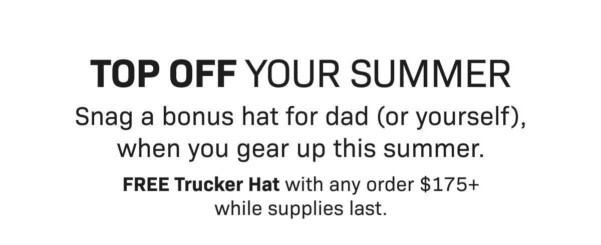 TOP OFF YOUR SUMMER— Snag a bonus hat for dad (or yourself), when you gear up this summFREE Trucker Hat with any order $175+ while supplies last.er. 