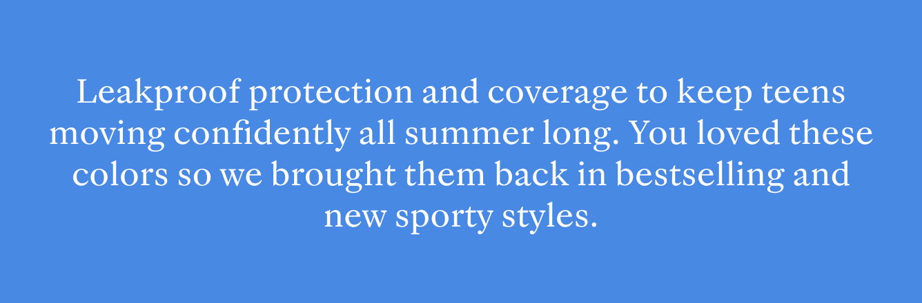 Leakproof protection and flexible coverage to keep teens moving confidently all summer long.  You loved these colors so we brought them back in bestselling and new sporty styles. 
