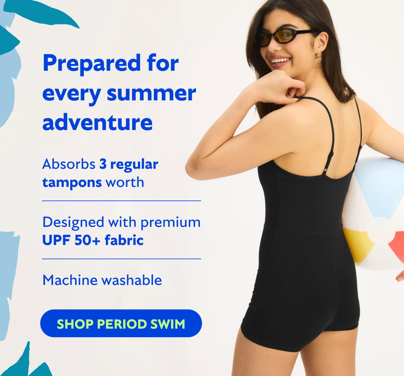Prepared for every summer adventure Absorbs up to 3 regular tampons worth  Designed with premium UPF 50+ fabric  Machine washable  SHOP NEW PERIOD SWIM→
