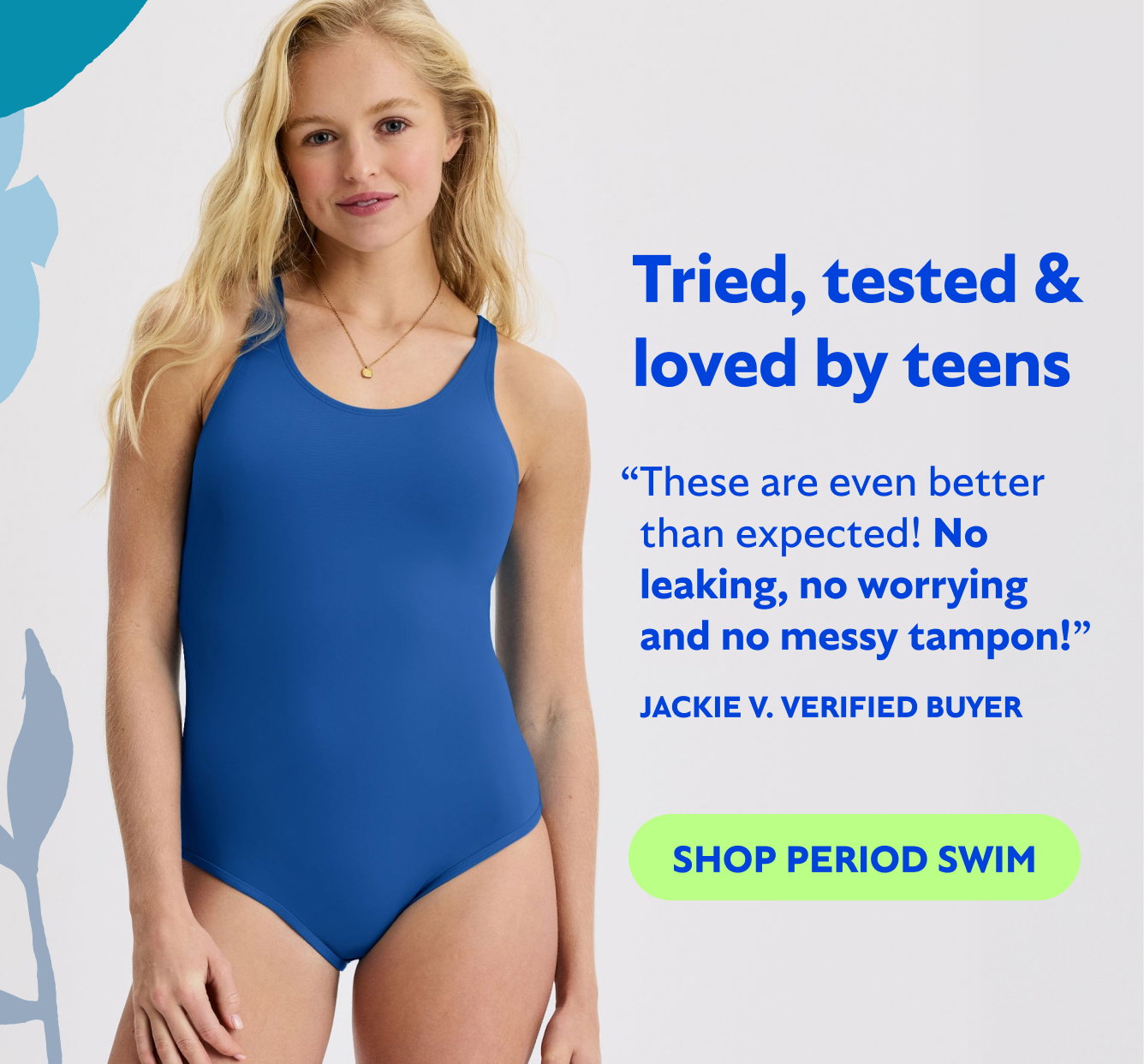 Tried, tested and loved by teens  “These are even better than expected! No leaking, no worrying and no messy tampon! - Jackie V. Verified Buyer  SHOP PERIOD SWIM→
