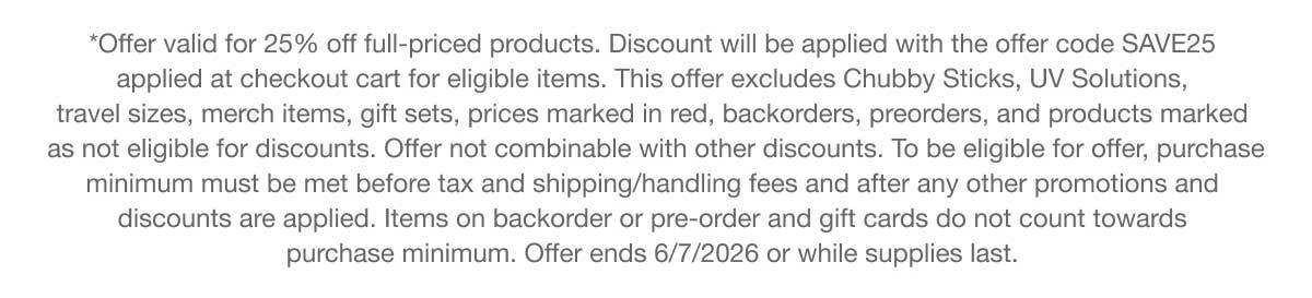 *Offer valid for 25% off full-priced products. Discount will be applied with the offer code SAVE25 applied at checkout cart for eligible items. This offer excludes Chubby Sticks, UV Solutions, travel sizes, merch items, gift sets, prices marked in red, backorders, preorders, and products marked as not eligible for discounts. Offer not combinable with other discounts. To be eligible for offer, purchase minimum must be met before tax and shipping/handling fees and after any other promotions and discounts are applied. Items on backorder or pre-order and gift cards do not count towards purchase minimum. Offer ends 6/7/2026 or while supplies last.