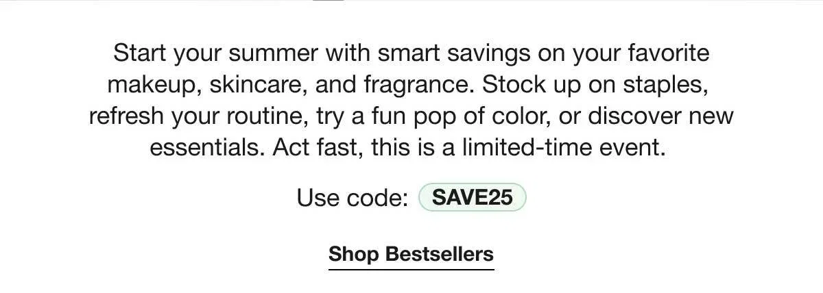 Start your summer with smart savings on your favorite makeup, skincare, and fragrance. Stock up on staples, refresh your routine, try a fun pop of color, or discover new essentials. Act fast, this is a limited-time event. | Use code: SAVE25 | Shop Bestsellers