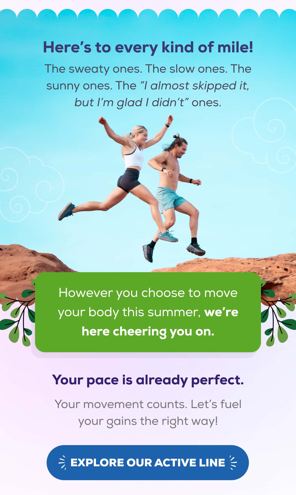 Here’s to every kind of mile! The sweaty ones. The slow ones. The sunny ones. The “I almost skipped it, but I’m glad I didn’t” ones.  However you choose to move your body this summer, we’re here cheering you on.  Your pace is already perfect. Your movement counts. Let’s fuel your gains the right way!    EXPLORE OUR ACTIVE LINE