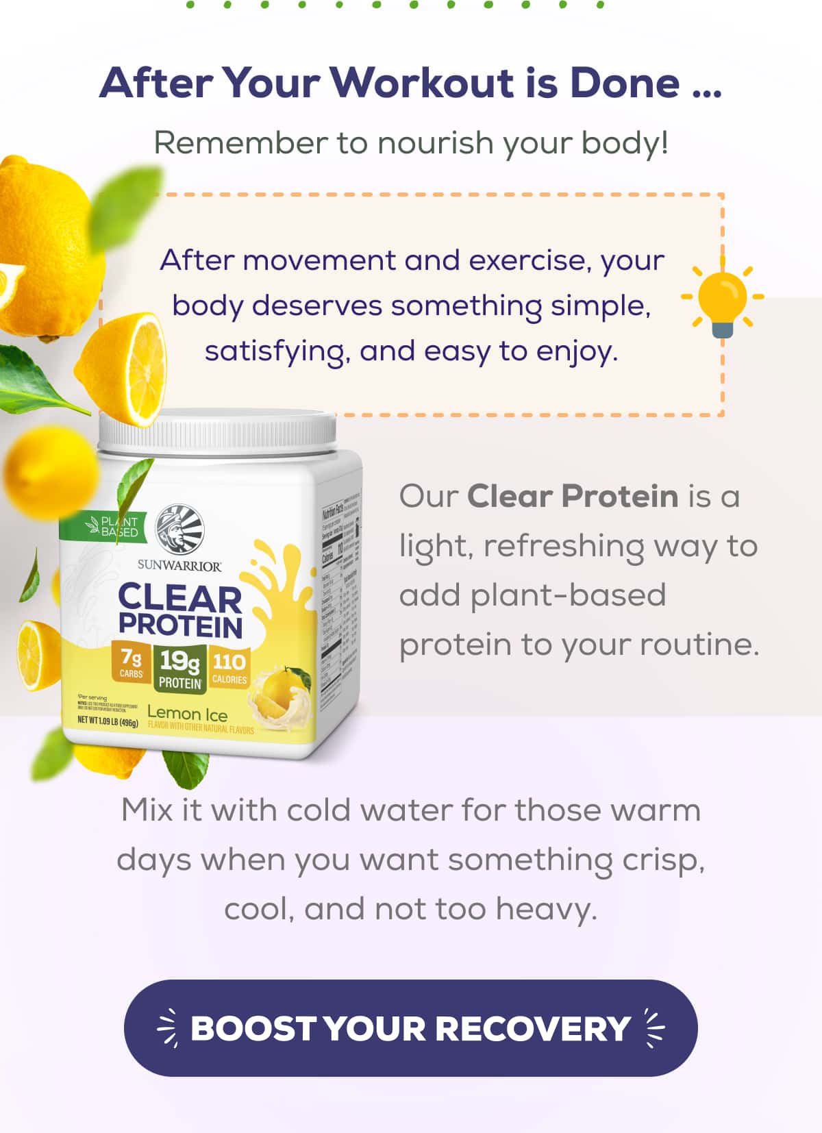 After Your Workout is Done … Remember to nourish your body!  After movement and exercise, your body deserves something simple, satisfying, and easy to enjoy.  Our Clear Protein is a light, refreshing way to add plant-based protein to your routine. Mix it with cold water for those warm days when you want something crisp, cool, and not too heavy.   BOOST YOUR RECOVERY 