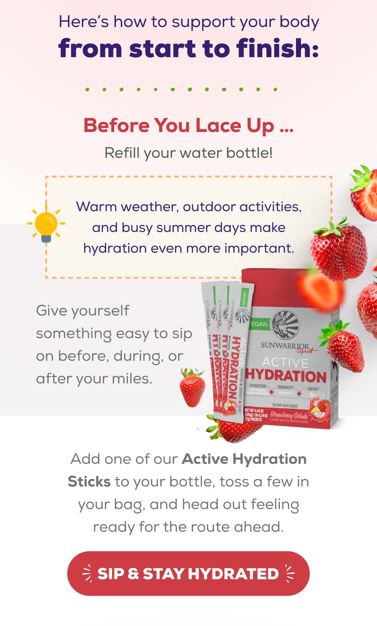 Here’s how to support your body from start to finish:   Before You Lace Up … Refill your water bottle!  Warm weather, outdoor activities, and busy summer days make hydration even more important.   Give yourself something easy to sip on before, during, or after your miles. Add one of our Active Hydration Sticks to your bottle, toss a few in your bag, and head out feeling ready for the route ahead.   SIP & STAY HYDRATED