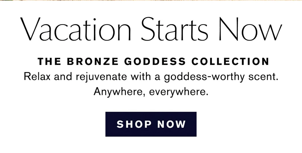 Vacation Starts Now | THE BRONZE GODDESS COLLECTION | Relax and rejuvenate with a goddess-worthy scent. | Anywhere, everywhere. | Shop Now