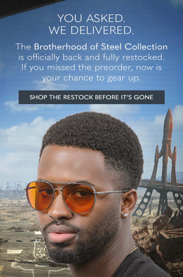 You asked. We delivered. The Brotherhood of Steel Collection is officially back and fully restocked. If you missed the preorder, now is your chance to gear up. Shop the restock before it's gone.