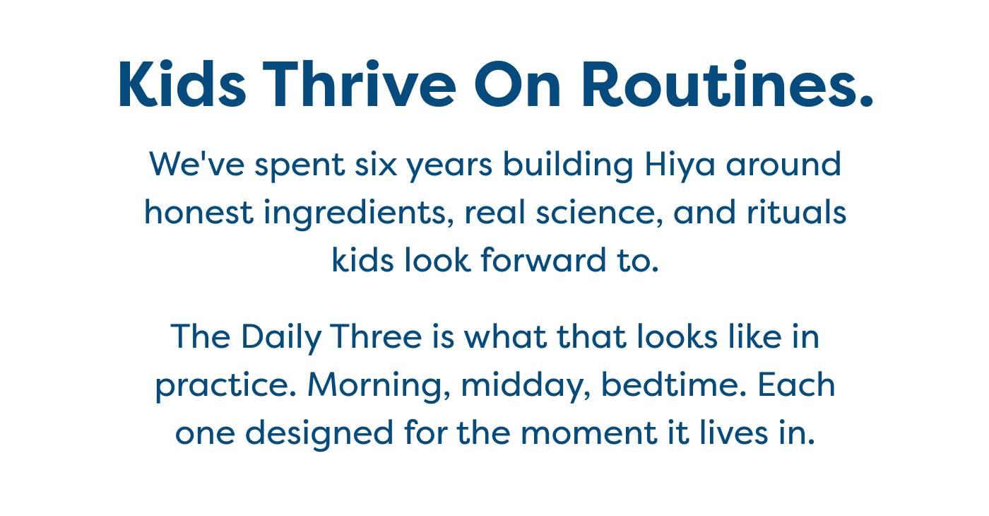 Kids Thrive On Routines.    We've spent six years building Hiya around honest ingredients, real science, and rituals kids look forward to.    The Daily Three is what that looks like in practice. Morning, midday, bedtime. Each one designed for the moment it lives in.