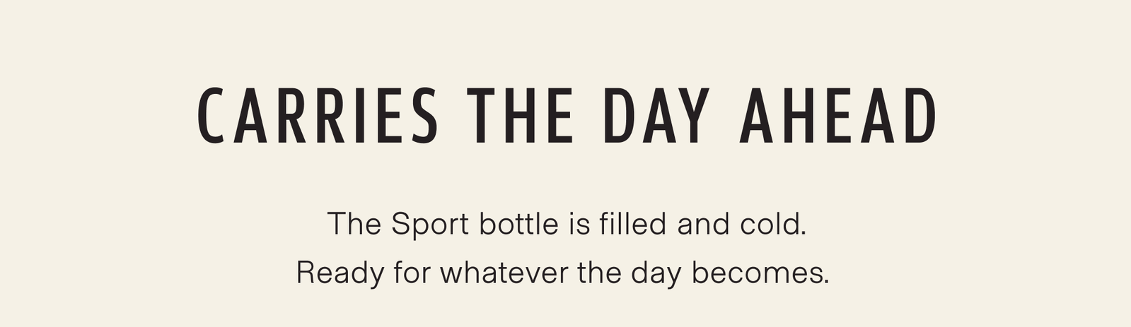 Carries the day ahead. The Sport bottle is filled and cold, waiting where you left it. Ready for whatever the day becomes.