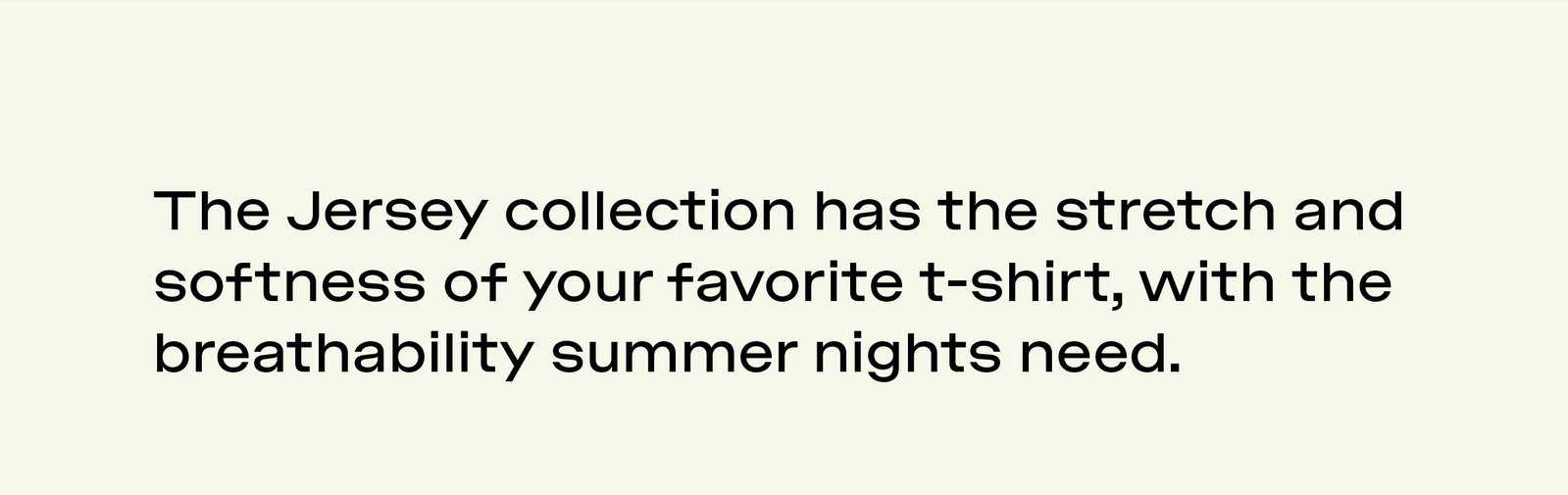 THE JERSEY COLLECTION HAS THE STRETCH AND SOFTNESS OF YOUR FAVORITE T-SHIRT, WITH THE BREATHABILITY SUMMER NIGHTS NEED.