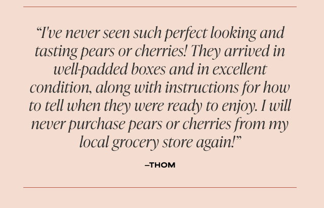 'I've never seen such perfect looking and tasting pears or cherries! They arrived in well-padded boxes and in excellent condition, along with instructions for how to tell when they were ready to enjoy. I will never purchase pears or cherries from my local grocery store again!' - Thom 
