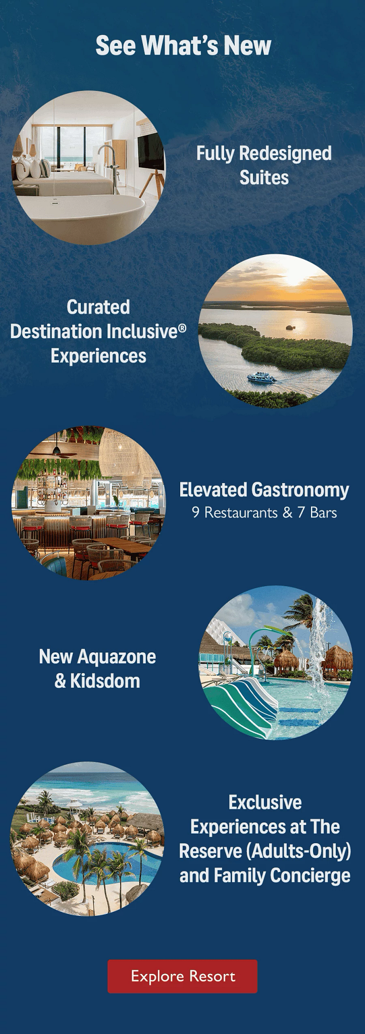 See What's New. Fully Redesigned Suites. Curated Destination Inclusive Experiences. Elevated Gastronomy, 9 Restaurants & 7 Bars. New Aquazone & Kidsdom. Exclusive Experiences at The Reserve (Adults-Only) and Family Concierge. Explore Resort.