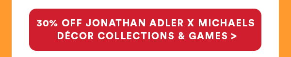30% OFF JONATHAN ADLER X MICHAELS DÉCOR COLLECTIONS & GAMES >