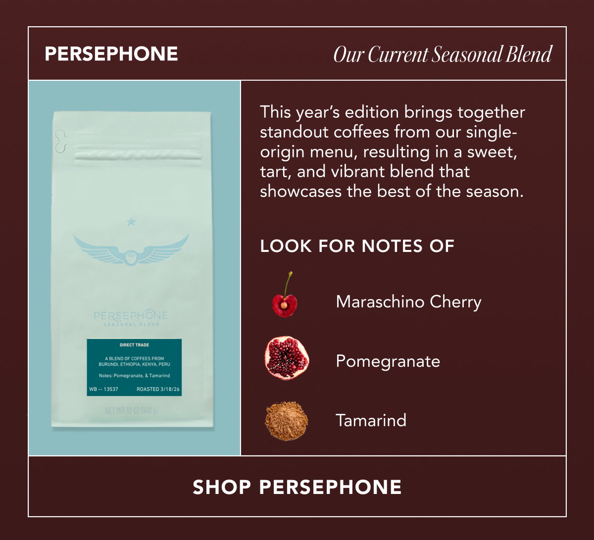 PERSEPHONE: Our Current Seasonal Blend. This year’s edition brings together standout coffees from our single-origin menu, resulting in a sweet, tart, and vibrant blend that showcases the best of the season. Look for notes of maraschino cherry, pomegranate, and tamarind. | SHOP PERSEPHONE