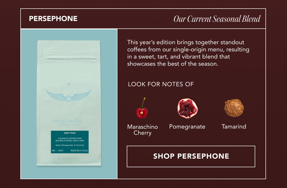 PERSEPHONE: Our Current Seasonal Blend. This year’s edition brings together standout coffees from our single-origin menu, resulting in a sweet, tart, and vibrant blend that showcases the best of the season. Look for notes of maraschino cherry, pomegranate, and tamarind. | SHOP PERSEPHONE