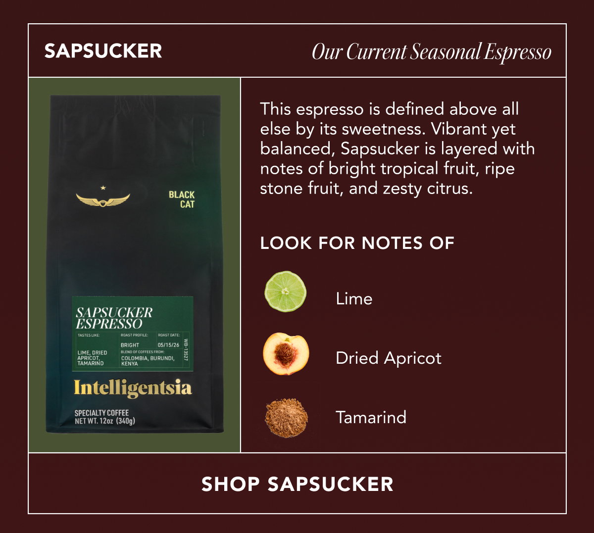 SAPSUCKER: Our Current Seasonal Espresso. This espresso is defined above all else by its sweetness. Vibrant yet balanced, Sapsucker is layered with notes of bright tropical fruit, ripe stone fruit, and zesty citrus. Look for notes of: lime, dried apricot, tamarind. | shop SAPSUCKER