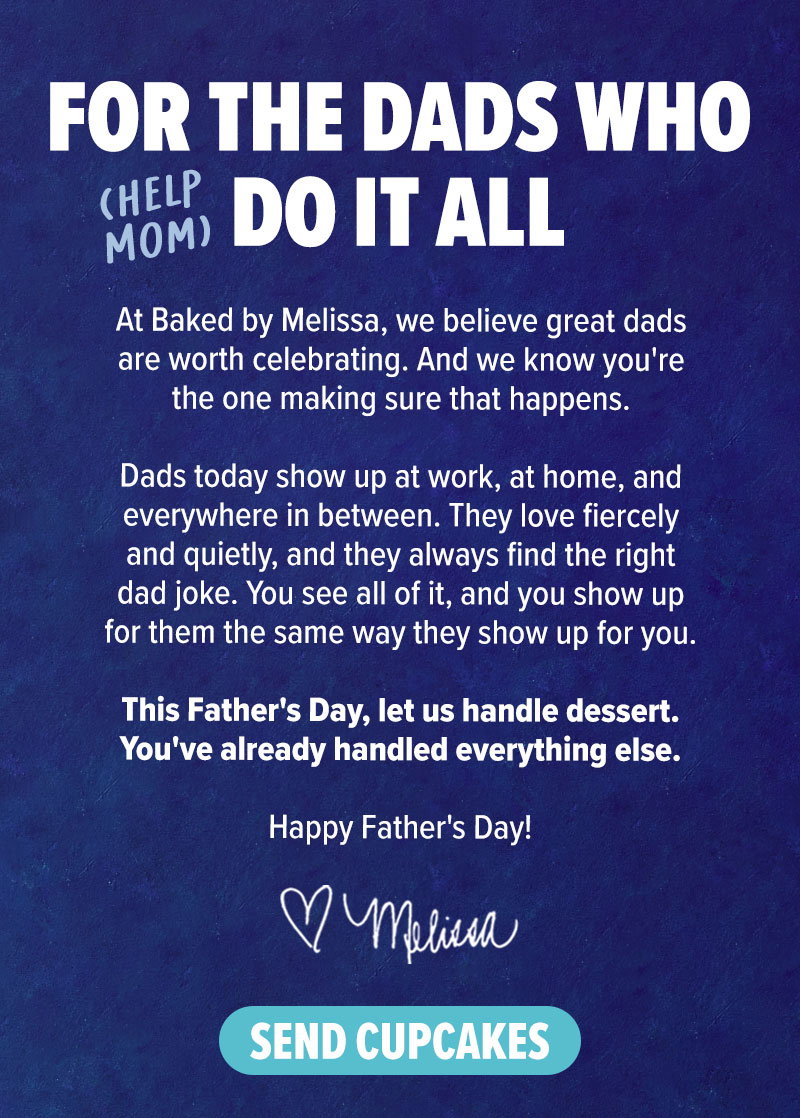 For the dads who (help mom) do it all! At Baked by Melissa, we believe great dads are worth celebrating. And we know you're the one making sure that happens. Dads today show up at work, at home, and everywhere in between. They love fiercely and quietly, and they always find the right dad joke. You see all of it, and you show up for them the same way that they show up for you. This Father's Day, let us handle dessert. You've already handled everything else. Happy Father's Day! - Melissa. Send cupcakes!
