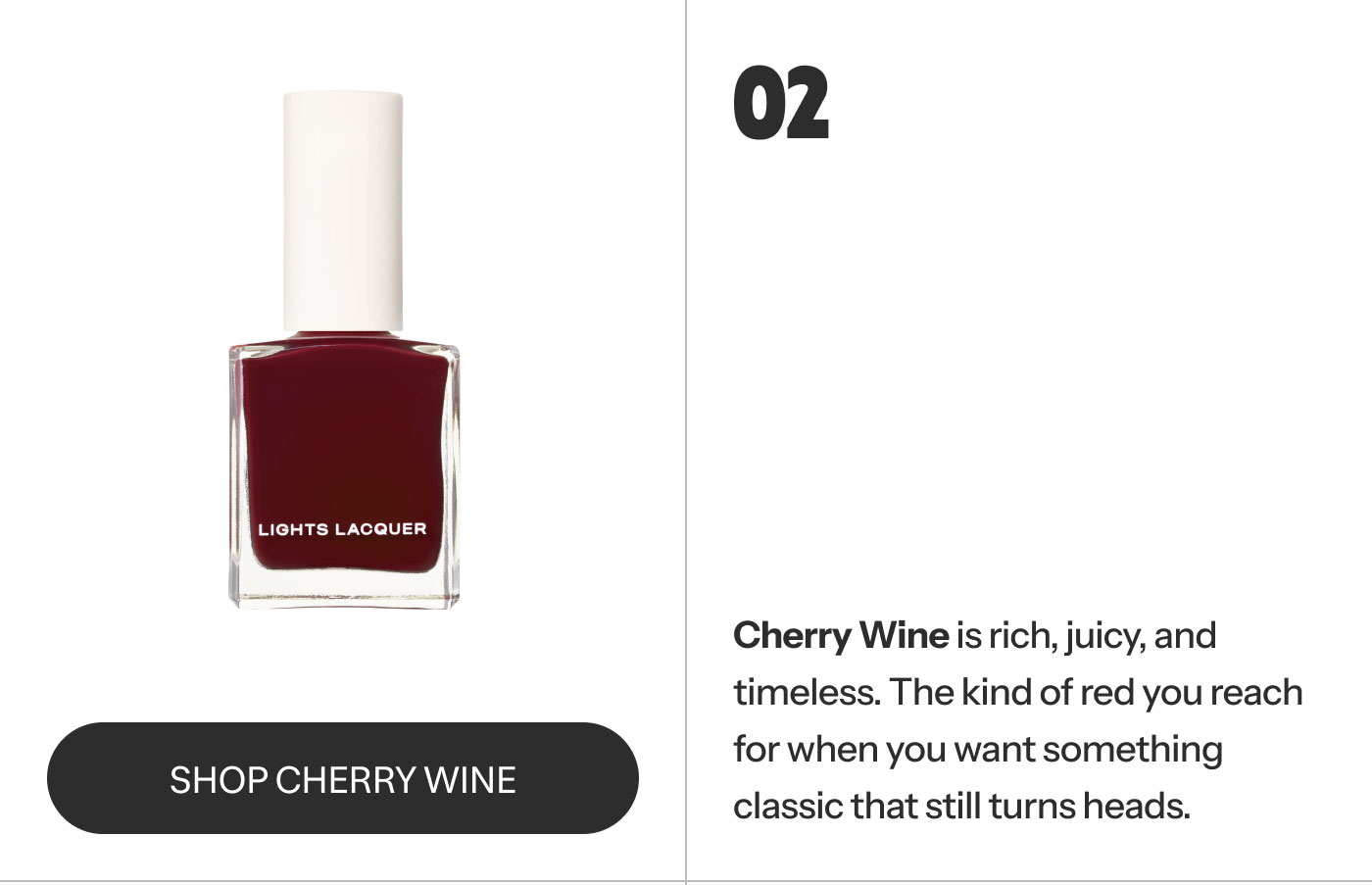 02  Cherry Wine is rich, juicy, and timeless. The kind of red you reach for when you want something classic that still turns heads. SHOP CHERRY WINE