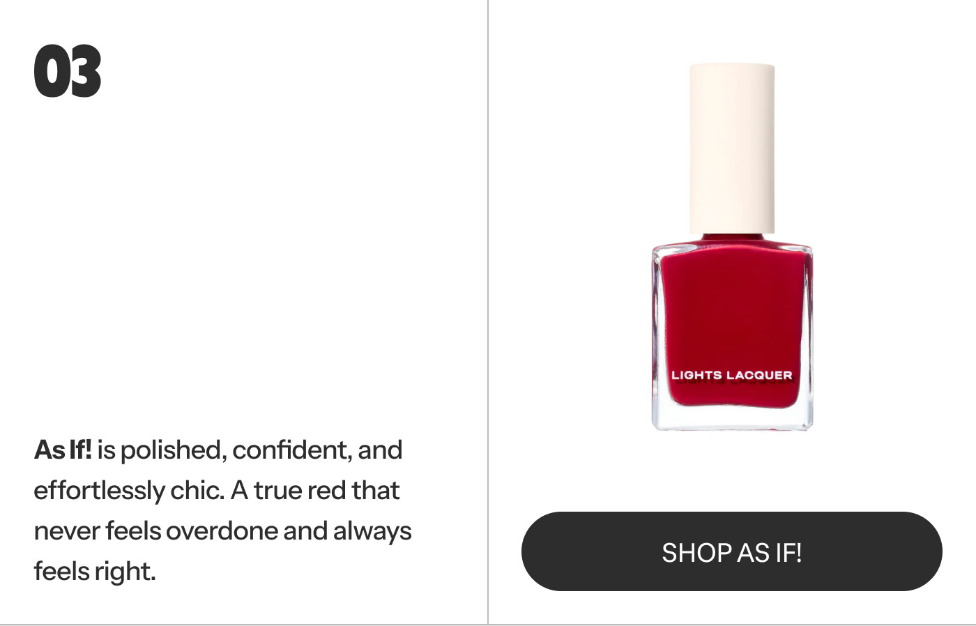 03  As If! is polished, confident, and effortlessly chic. A true red that never feels overdone and always feels right. SHOP AS IF!