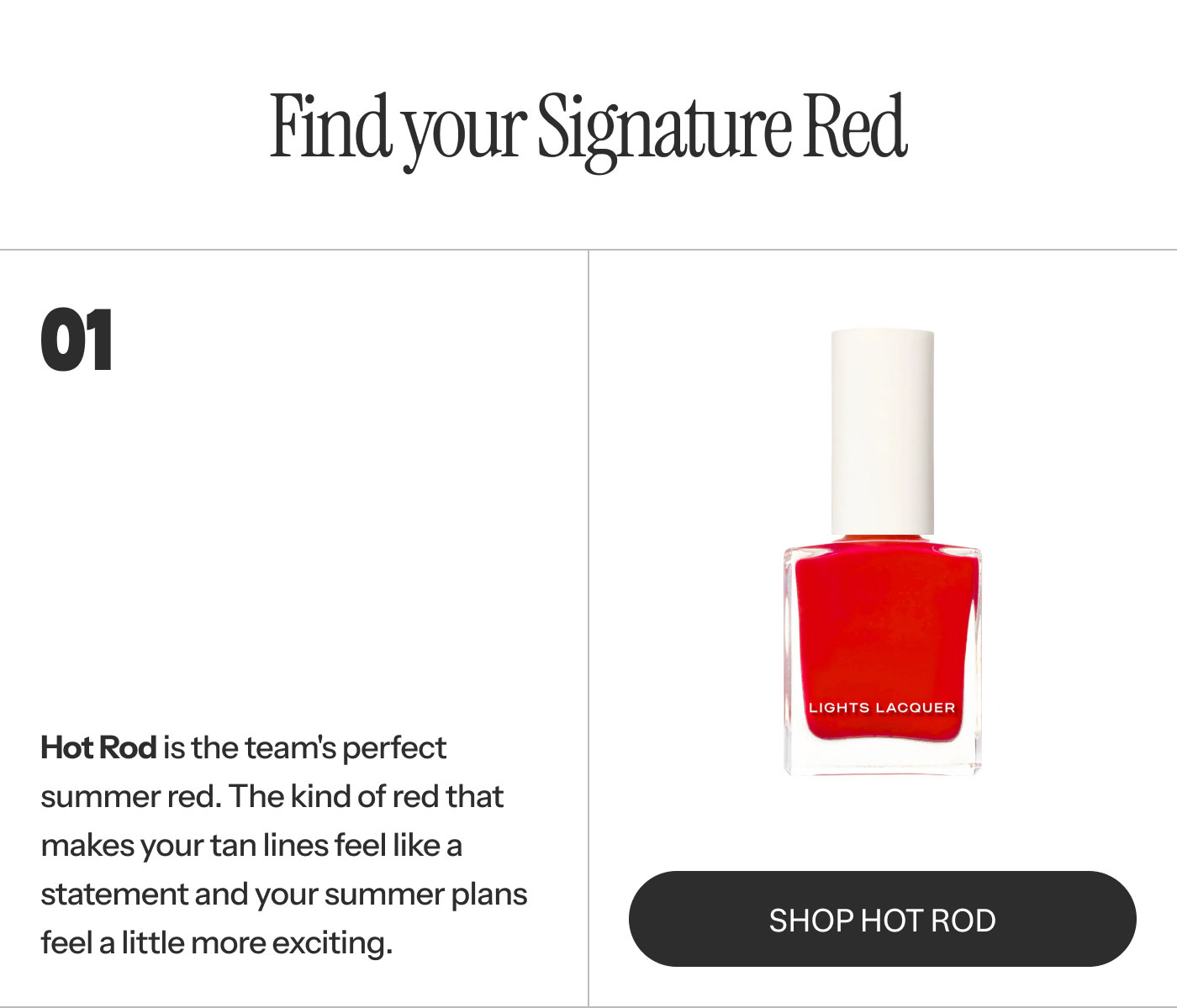 01  Hot Rod is the team's perfect summer red. The kind of red that makes your tan lines feel like a statement and your summer plans feel a little more exciting. SHOP HOT ROD
