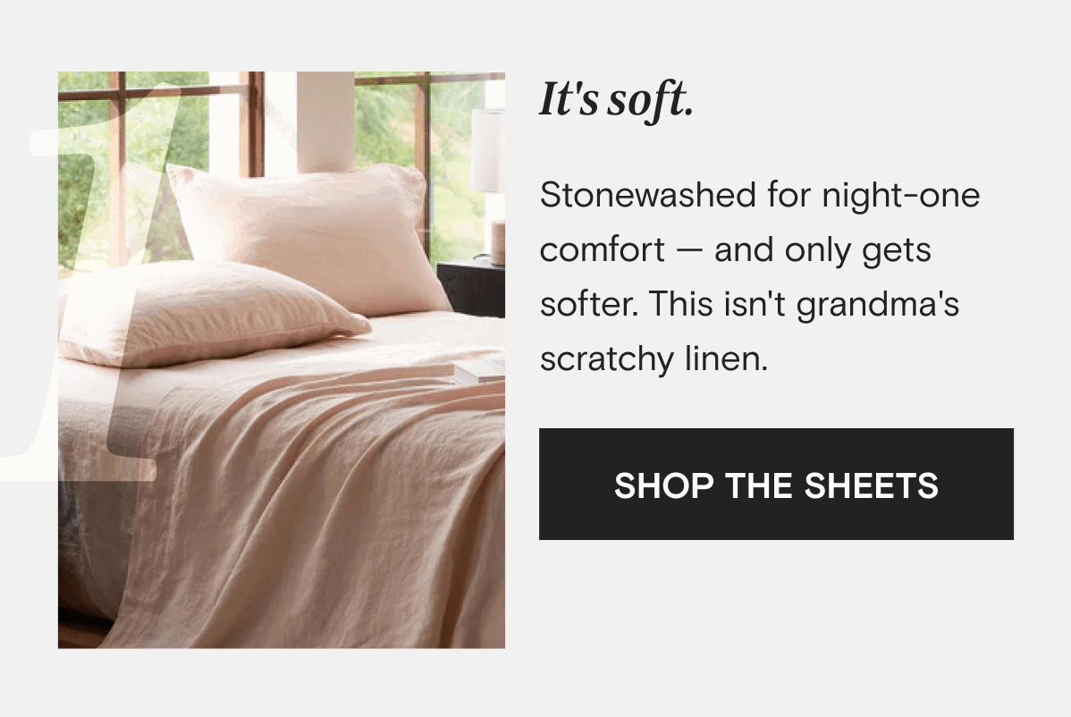It's soft. Stonewashed for night-one comfort — and only gets softer. This isn't grandma's scratchy linen. | SHOP THE SHEETS 