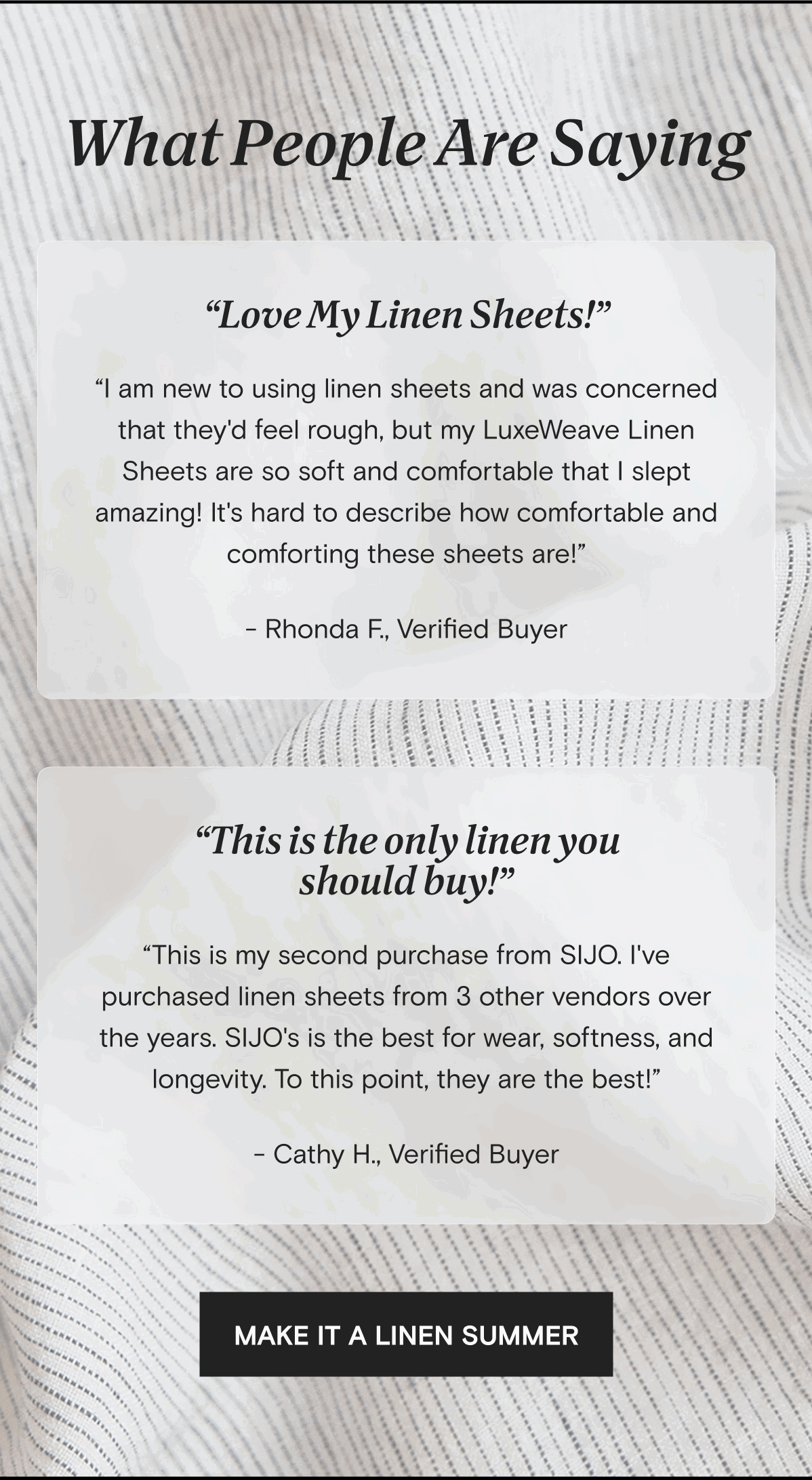 What People Are Saying | “Love My Linen Sheets!” “I am new to using linen sheets and was concerned that they'd feel rough, but my LuxeWeave Linen Sheets are so soft and comfortable that I slept amazing! It's hard to describe how comfortable and comforting these sheets are!” - Rhonda F., Verified Buyer | “This is the only linen you should buy!” “This is my second purchase from SIJO. I've purchased linen sheets from 3 other vendors over the years. SIJO's is the best for wear, softness, and longevity. To this point, they are the best!” - Cathy H., Verified Buyer | MAKE IT A LINEN SUMMER