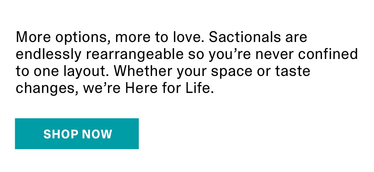 More options, more to love. Sactionals are endlessly rearrangeable so you’re never confined to one layout. Whether your space or taste changes, we’re Here for Life. | SHOP NOW >>