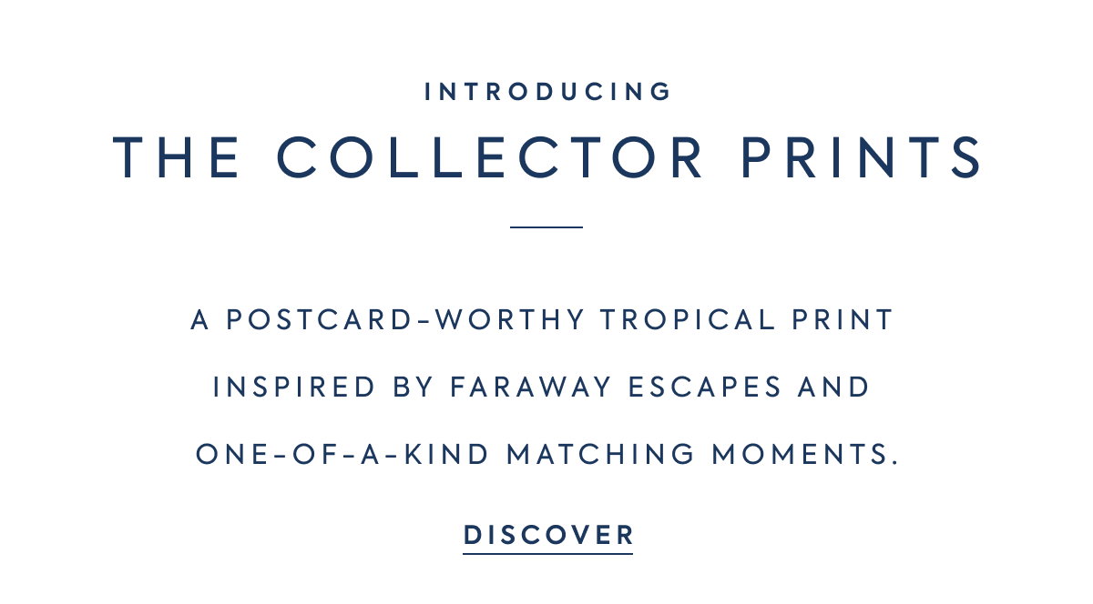 INTRODUCING - THE COLLECTOR PRINTS - A POSTCARD-WORTHY TROPICAL PRINT INSPIRED BY FARAWAY ESCAPES AND ONE-OF-A-KIND MATCHING MOMENTS. - DISCOVER