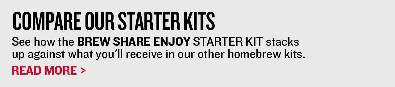 Compare our Starter Kits See how the Brew Share Enjoy starter kit stacks up against what you'll receive in our other homebrew kits. Read More >