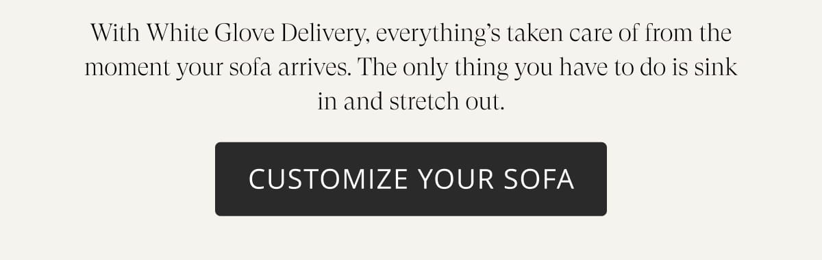 With White Glove Delivery, everything’s taken care of from the moment your sofa arrives. The only thing you have to do is sink in and stretch out. Customize Your Sofa