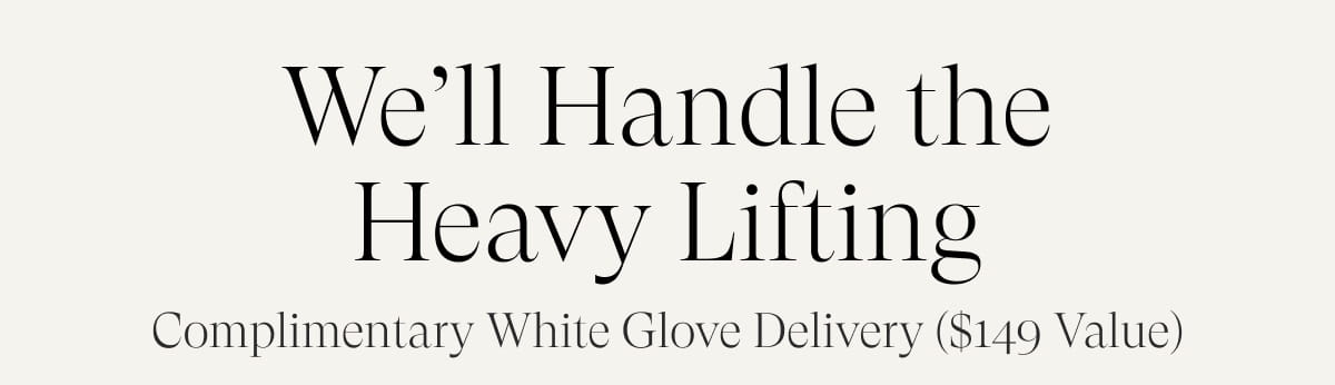 We’ll Handle the Heavy Lifting. Complimentary White Glove Delivery ($149 value)