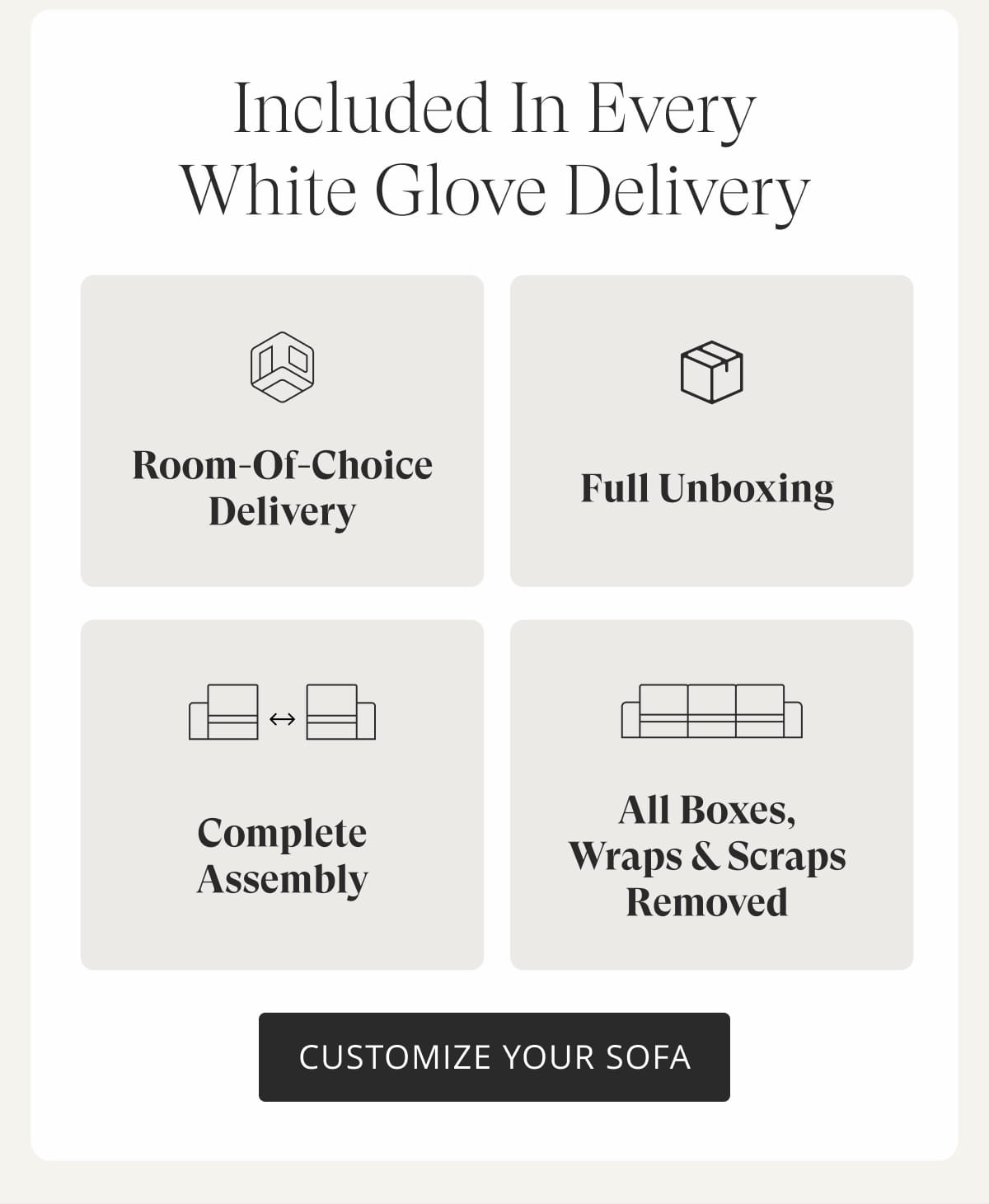 Included in Every White Glove Delivery: Room-of-choice delivery. Full unboxing. Complete assembly. All boxes, wraps & scraps removed. Customize Your Sofa