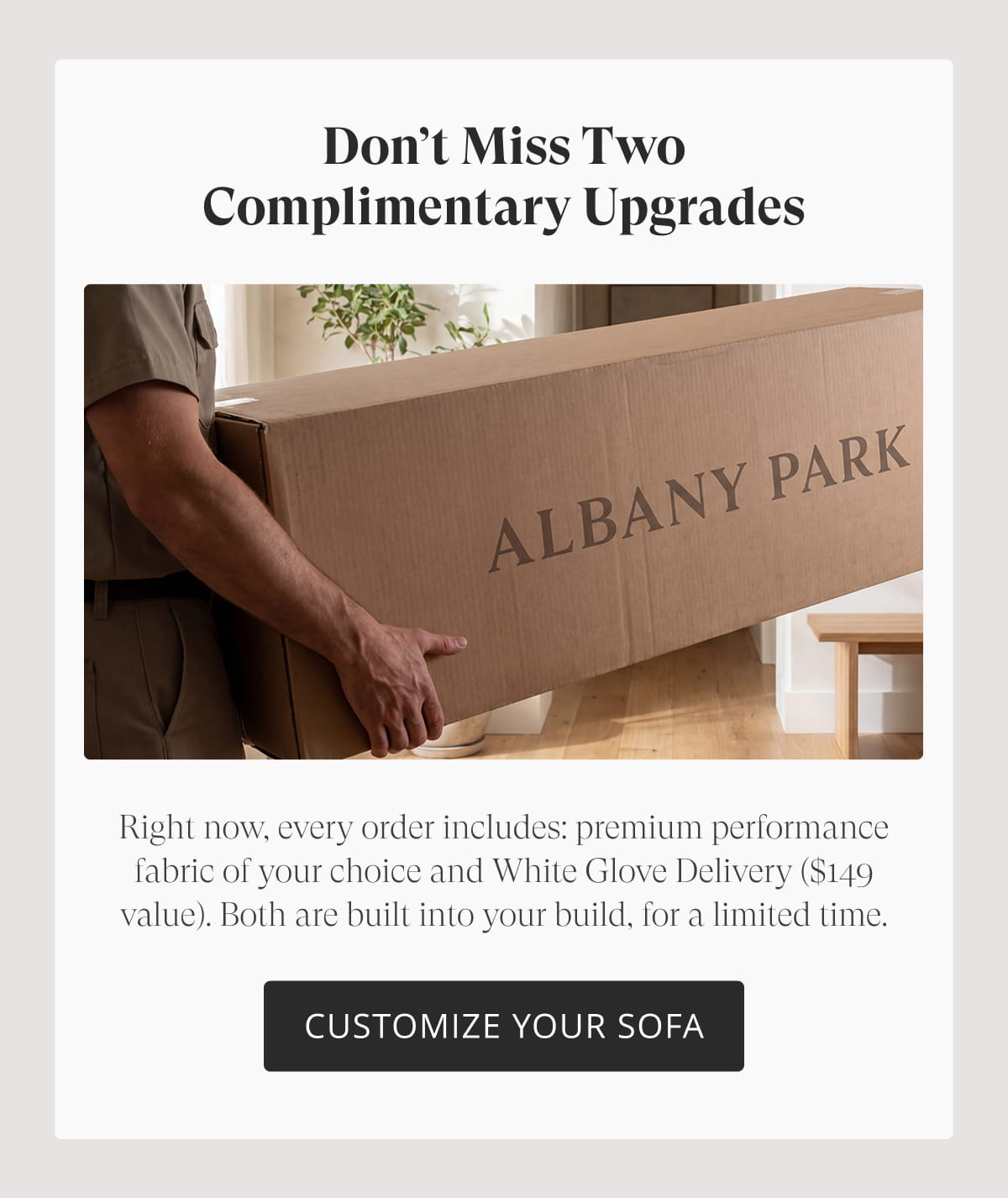 Don’t Miss Two Complimentary Upgrades. Right now, every order includes: premium performance fabric of your choice and White Glove Delivery ($149 value). Both are built into your build, for a limited time. Customize Your Sofa
