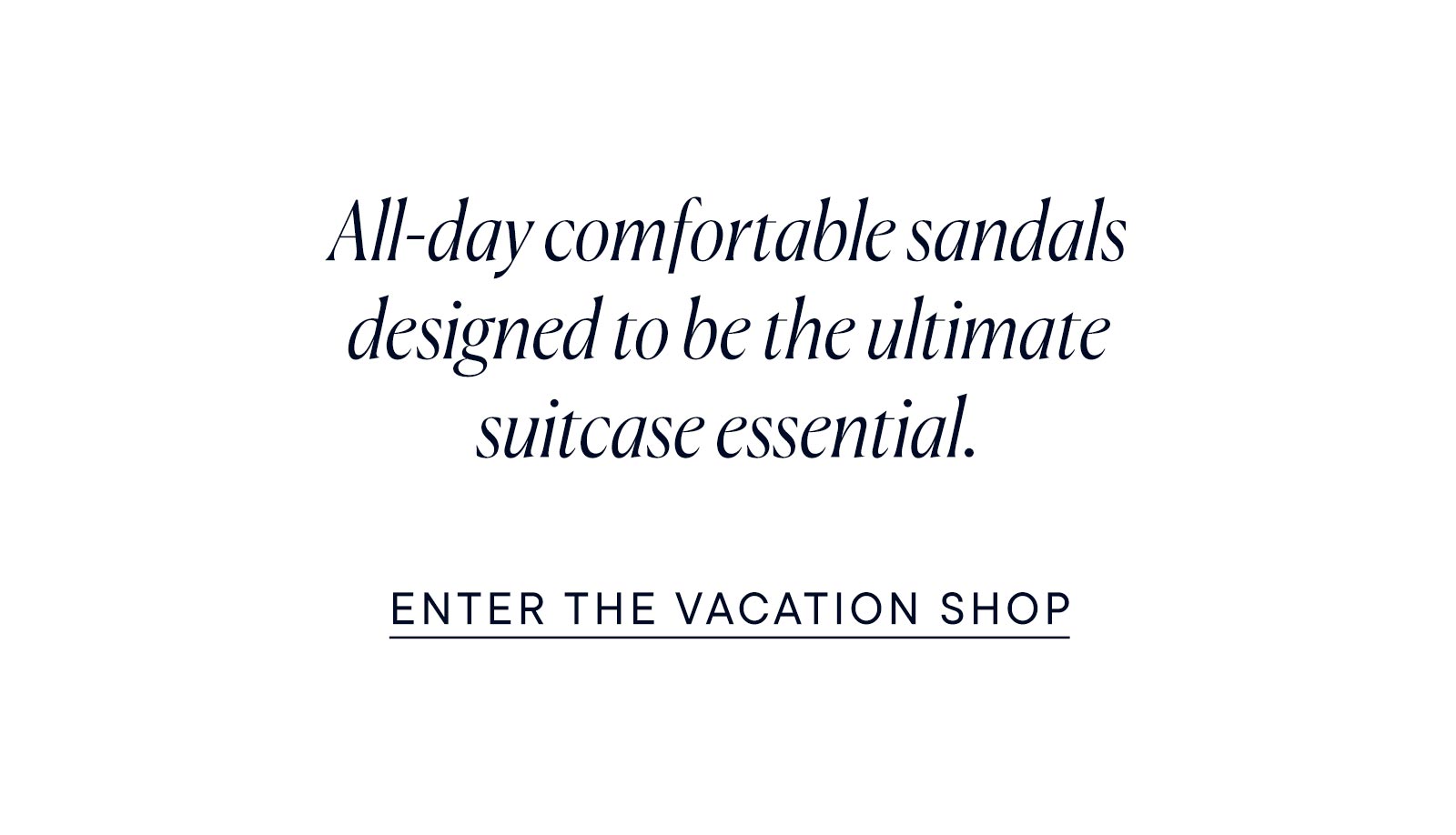 All-day comfortable sandals designed to be the ultimate suitcase essential. Enter the vacation shop.