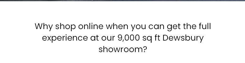 Why shop online when you can get the full experience at our 9,000 sq ft Dewsbury showroom?