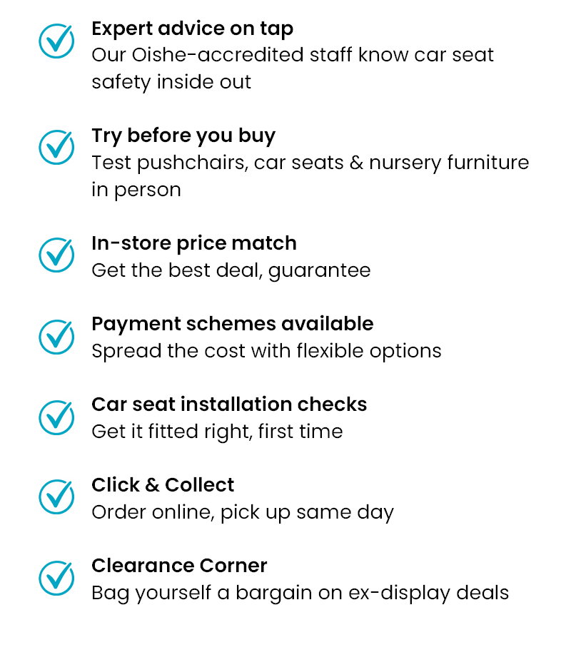 ✓ Expert advice on tap – Our Oishe-accredited staff know car seat safety inside out   ✓ Try before you buy – Test pushchairs, car seats & nursery furniture in person   ✓ In-store price match – Get the best deal, guaranteed   ✓ Payment schemes available – Spread the cost with flexible options   ✓ Personal shopping service – Book 30 or 60-minute appointments for one-to-one guidance   ✓ Car seat installation checks – Get it fitted right, first time   ✓ Click & Collect – Order online, pick up same day   ✓ Clearance Corner – Bag yourself a bargain on ex-display deals