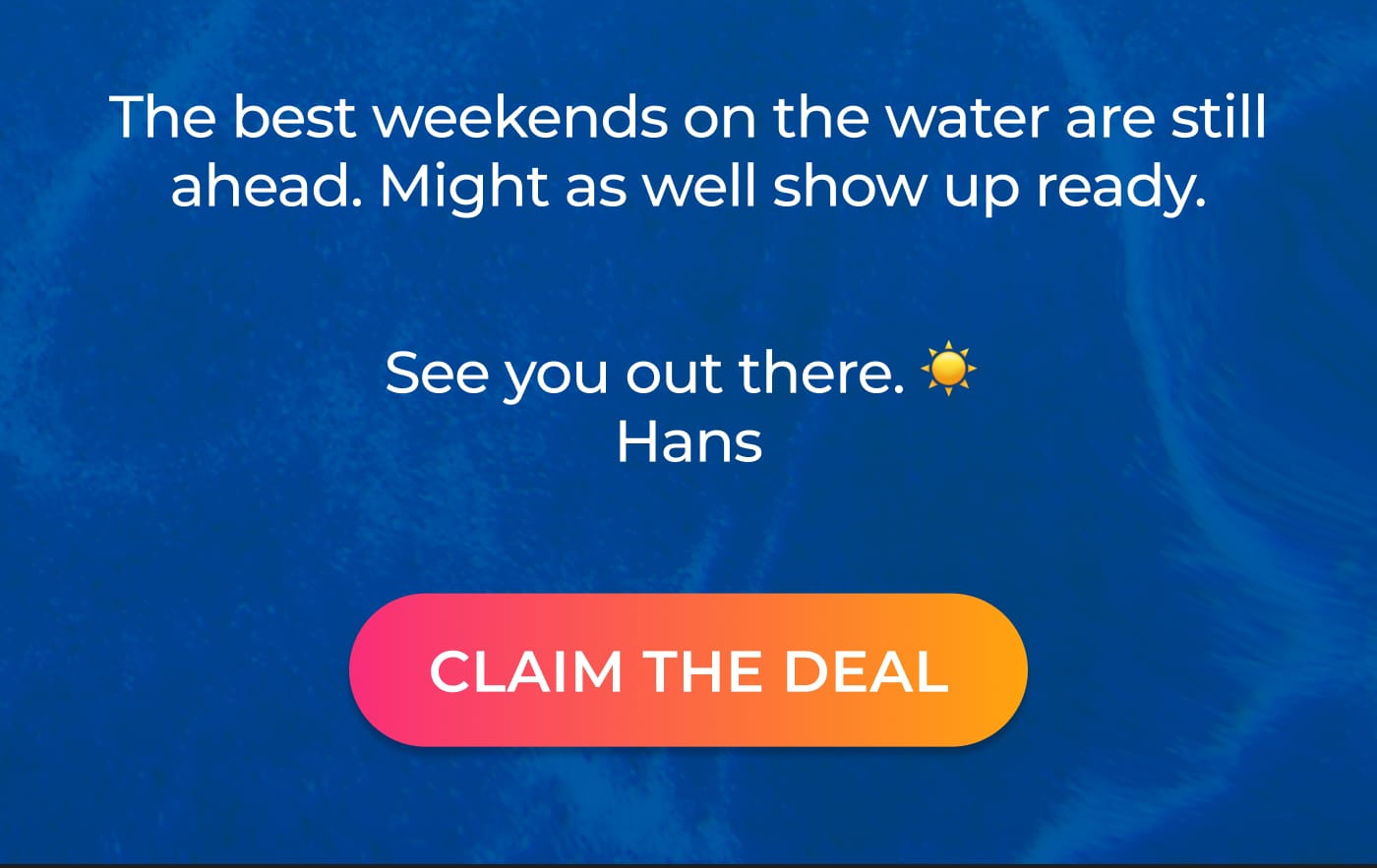 The best weekends on the water are still ahead. Might as well show up ready. See you out there. Hans. CLAIM THE DEAL