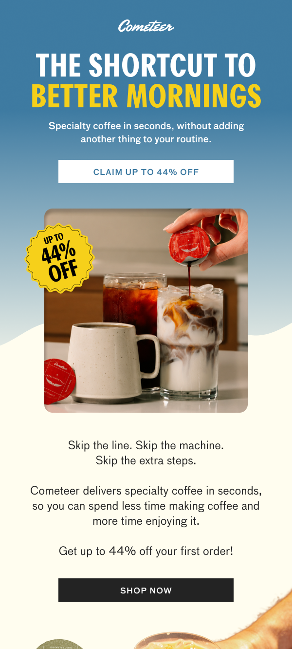 Cometeer promotional email. Cometeer logo.  Headline: “THE SHORTCUT TO BETTER MORNINGS.”  Subheadline: “Specialty coffee in seconds, without adding another thing to your routine.”  Button text: “CLAIM UP TO 44% OFF.”  Badge reads: “UP TO 44% OFF.”  Image shows a hand pouring melted Cometeer coffee from a capsule into a glass of iced milk beside other coffee drinks.  Body copy: “Skip the line. Skip the machine. Skip the extra steps.”  “Cometeer delivers specialty coffee in seconds, so you can spend less time making coffee and more time enjoying it.”  “Get up to 44% off your first order!”  Button text: “SHOP NOW.”