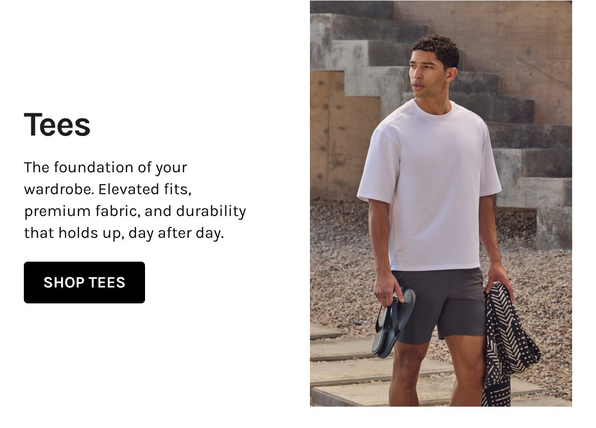 Tees  The foundation of your wardrobe. Elevated fits, premium fabric, and durability that holds up, day after day.  [[SHOP TEES]]