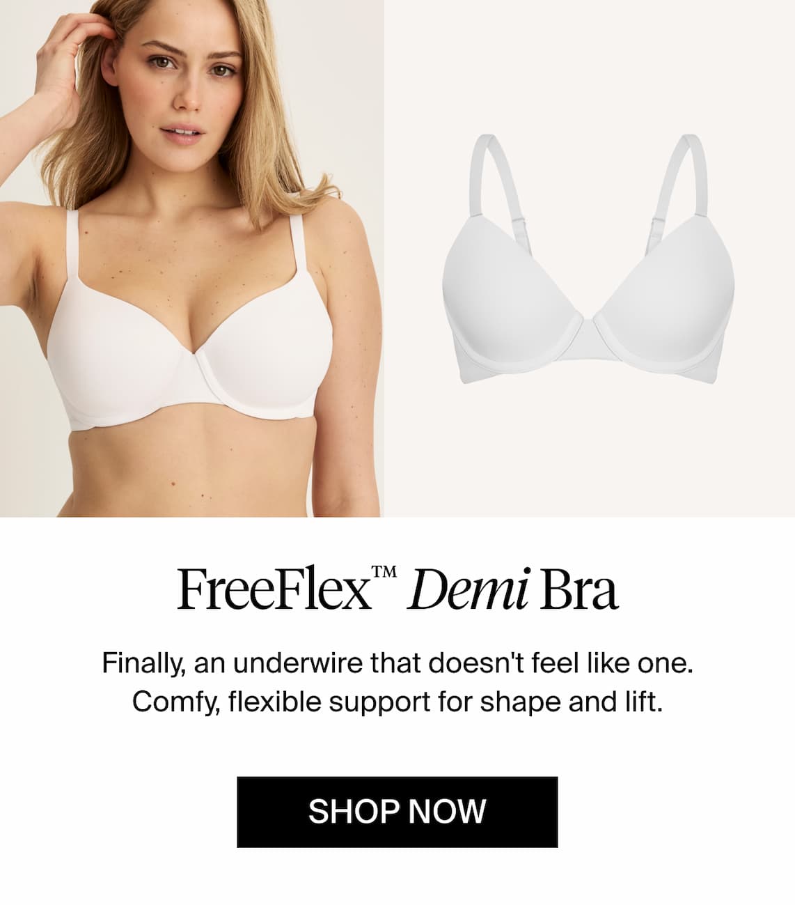 FreeFlex Demi Bra Finally an underwire bra that doesn't feel like one. Comfy, flexible support for shape & lift. Shop Now