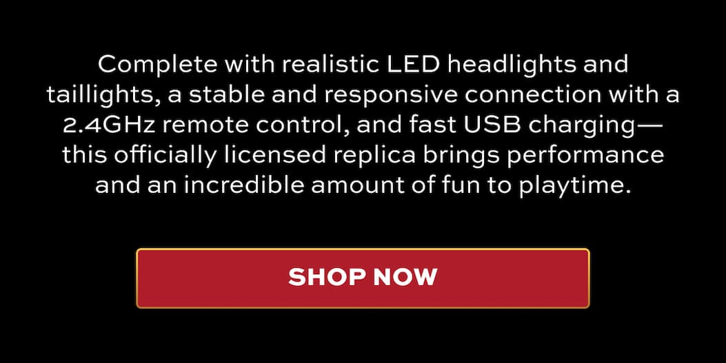 Complete with realistic LED headlights and taillights, a stable and responsive connection with a 2.4GHz remote control, and fast USB charging—this officially licensed replica brings performance and an incredible amount of fun to playtime. | SHOP NOW