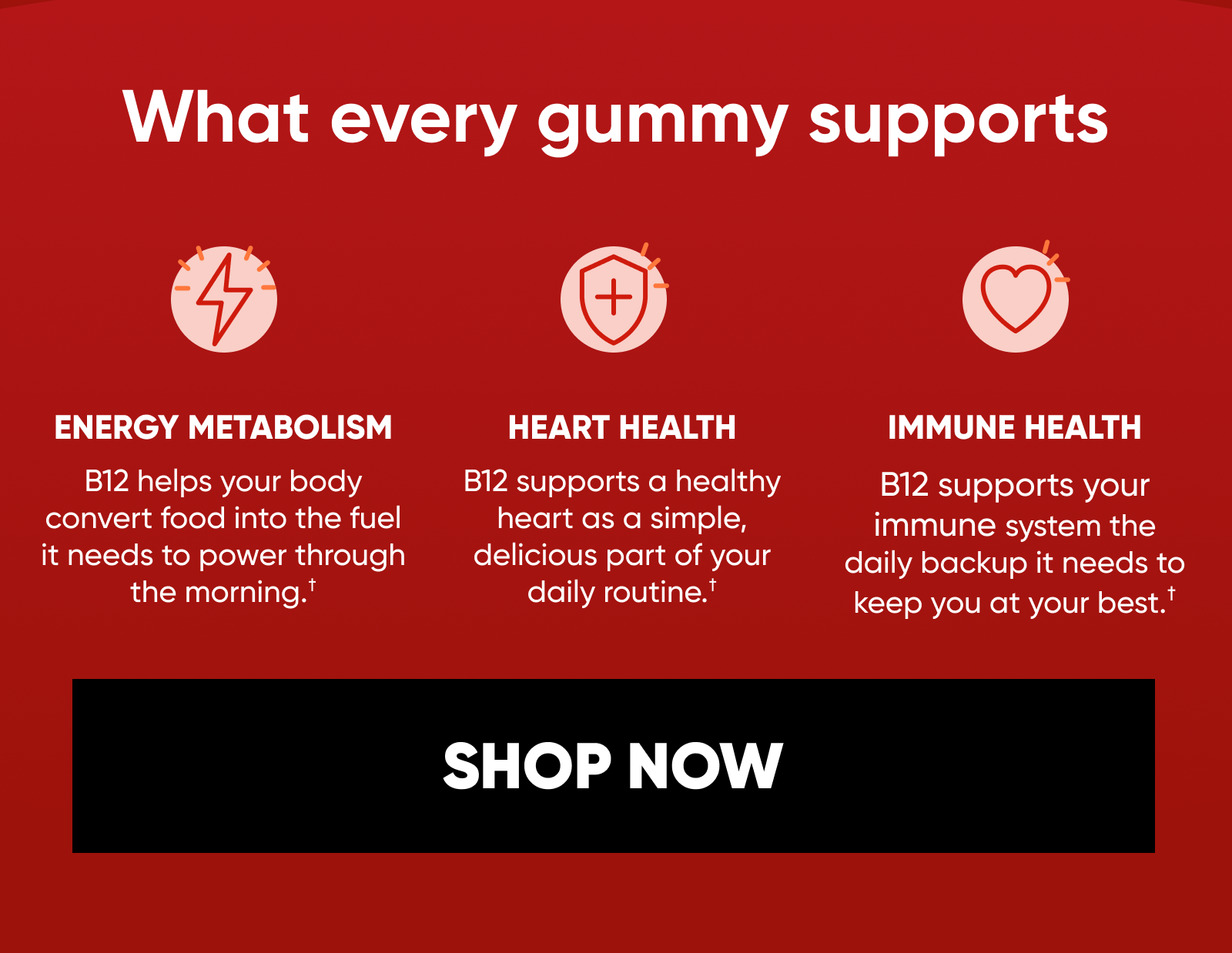 What every gummy supports. ENERGY METABOLISM Helps your body convert food into the fuel it needs to power through the morning.†  HEART HEALTH Supports a healthy heart as a simple, delicious part of your daily routine.†  IMMUNE HEALTH Gives your immune system the daily backup it needs to keep you at your best.†